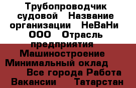 Трубопроводчик судовой › Название организации ­ НеВаНи, ООО › Отрасль предприятия ­ Машиностроение › Минимальный оклад ­ 90 000 - Все города Работа » Вакансии   . Татарстан респ.